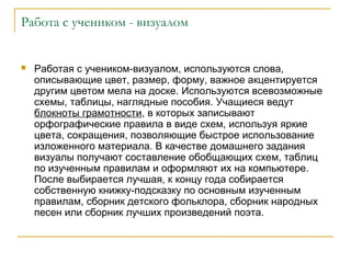 Работа с учеником - визуалом



Работая с учеником-визуалом, используются слова,
описывающие цвет, размер, форму, важное акцентируется
другим цветом мела на доске. Используются всевозможные
схемы, таблицы, наглядные пособия. Учащиеся ведут
блокноты грамотности, в которых записывают
орфографические правила в виде схем, используя яркие
цвета, сокращения, позволяющие быстрое использование
изложенного материала. В качестве домашнего задания
визуалы получают составление обобщающих схем, таблиц
по изученным правилам и оформляют их на компьютере.
После выбирается лучшая, к концу года собирается
собственную книжку-подсказку по основным изученным
правилам, сборник детского фольклора, сборник народных
песен или сборник лучших произведений поэта.

 