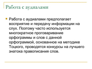 Работа с аудиалами


Работа с аудиалами предполагает
восприятие и передачу информации на
слух. Поэтому часто используется
многократное проговаривание
орфограммы и слов с данной
орфограммой, основанное на методике
Тоцкого, проводятся конкурсы на лучшего
знатока правописания слов.

 