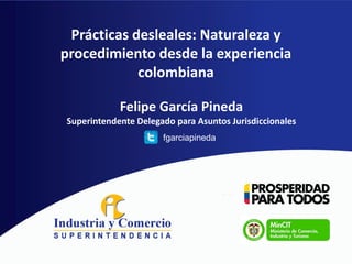 Prácticas desleales: Naturaleza y
procedimiento desde la experiencia
colombiana
Felipe García Pineda
Superintendente Delegado para Asuntos Jurisdiccionales
fgarciapineda

 