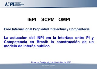 IEPI

SCPM OMPI

Foro Internacional Propiedad Intelectual y Compentecia

La actuacion del INPI em la interface entre PI y
Competencia en Brasil: la construcción de un
modelo de interés publico

Ecuador, Guayaquil, 23-24 octubre de 2013

 