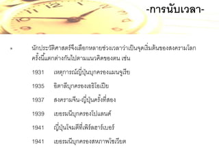 -การนับเวลา๏

นักประวัติศาสตร์ จงเลือกหลายช่วงเวลาว่าเป็ นจุดเริ่มต้ นของสงครามโลก
ึ
ครังนี ้แตกต่างกันไปตามแนวคิดของตน เช่น
้
1931

เหตุการณ์ญี่ปนบุกครองแมนจูเรี ย
ุ่

1935

อิตาลีบกครองเอธิโอเปี ย
ุ

1937

สงครามจีน-ญี่ปนครังที่สอง
ุ่ ้

1939

เยอรมนีบกครองโปแลนด์
ุ

1941

ญี่ปนโจมตีที่เพิร์ลฮาร์ เบอร์
ุ่

1941

เยอรมนีบกครองสหภาพโซเวียต
ุ

 