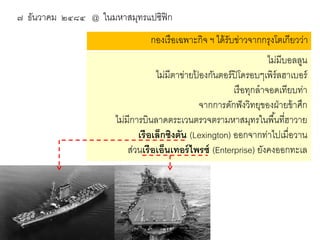 ๗ ธันวาคม ๒๔๘๔ @ ในมหาสมุทรแปซิฟิก
กองเรื อเฉพาะกิจ ฯ ได้ รับข่าวจากกรุงโตเกียวว่า
ไม่มีบอลลูน
ไม่มีตาข่ายปองกันตอร์ ปิโดรอบๆเพิร์ลฮาเบอร์
้
เรื อทุกลาจอดเทียบท่า
จากการดักฟั งวิทยุของฝ่ ายข้ าศึก
ไม่มีการบินลาดตระเวนตรวจตรามหาสมุทรในพื ้นที่ฮาวาย
เรื อเล็กซิงตัน (Lexington) ออกจากท่าไปเมื่อวาน
ส่วนเรื อเอ็นเทอร์ ไพรซ์ (Enterprise) ยังคงออกทะเล

 