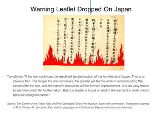 Warning Leaflet Dropped On Japan

Translation: "If the war continues the result will be destruction of the homeland of Japan. This is an
obvious fact. The longer the war continues, the greater will be the work in reconstructing the
nation after the war, and the nation's resources will be forever impoverished. It is an easy matter
to sacrifice one's life for the nation. But true loyalty is to put an end to the war and to work toward
reconstructing the nation."
Source: The Center of the Tokyo Raid and War Damages/Tokyo Fire Museum. Used with permission. Translation courtesy
of Prof. Wesley M. Jacobsen, East Asian Languages and Civilizations Department, Harvard University.

 