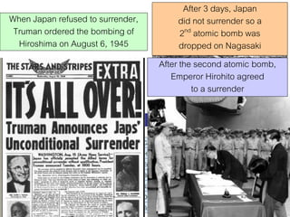When Japan refused to surrender,
Truman ordered the bombing of
Hiroshima on August 6, 1945

After 3 days, Japan
did not surrender so a
2nd atomic bomb was
dropped on Nagasaki
After the second atomic bomb,
Emperor Hirohito agreed
to a surrender

 