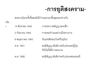 -การยุตสงครามิ
สงครามโลกครังที่สองยังมีกาหนดเวลาสิ ้นสุดแตกต่างกัน
้

เช่น
๏

14 สิงหาคม 1945

การประกาศสัญญาสงบศึก

2 กันยายน 1945

การยอมจานนอย่างเป็ นทางการ

8 พฤษภาคม 1945

วันแห่งชัยชนะในทวีปยุโรป

ค.ศ. 1951

สนธิสญญาสันติภาพกับประเทศญี่ปน
ั
ุ่
ก็ยงไม่ได้ มีการลงนาม
ั

ค.ศ. 1990

สนธิสญญาสันติภาพกับประเทศเยอรมนี
ั

 