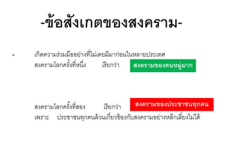 -ข้ อสังเกตของสงคราม๏

เกิดความร่วมมืออย่างที่ไม่เคยมีมาก่อนในหลายประเทศ
สงครามโลกครังที่หนึง
้
่
เรี ยกว่า
สงครามของคนหมู่มาก

สงครามของประชาชนทุกคน
สงครามโลกครังที่สอง
้
เรี ยกว่า
เพราะ ประชาชนทุกคนล้ วนเกี่ยวข้ องกับสงครามอย่างหลีกเลี่ยงไม่ได้

 