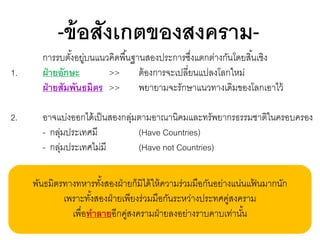 -ข้ อสังเกตของสงคราม1.
2.

การรบตังอยูบนแนวคิดพื ้นฐานสองประการซึงแตกต่างกันโดยสิ ้นเชิง
้ ่
่
ฝ่ ายอักษะ
>>
ต้ องการจะเปลี่ยนแปลงโลกใหม่
ฝ่ ายสัมพันธมิตร >>
พยายามจะรักษาแนวทางเดิมของโลกเอาไว้
อาจแบ่งออกได้ เป็ นสองกลุมตามอาณานิคมและทรัพยากรธรรมชาติในครอบครอง
่
- กลุมประเทศมี
่
(Have Countries)
- กลุมประเทศไม่มี
่
(Have not Countries)
พันธมิตรทางทหารทังสองฝ่ ายก็มิได้ ให้ ความร่วมมือกันอย่างแน่นแฟนมากนัก
้
้
เพราะทังสองฝ่ ายเพียงร่วมมือกันระหว่างประทศคูสงคราม
้
่
เพื่อทาลายอีกคูสงครามฝ่ ายลงอย่างราบคาบเท่านัน
่
้

 