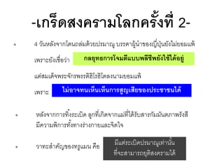 -เกร็ดสงครามโลกครั งที่ 2้
๏

4 วันหลังจากโดนถล่มด้ วยปรมาณู บรรดาผู้นาของญี่ปนยังไม่ยอมแพ้
ุ่

เพราะยังเชื่อว่า

กลยุทธการโจมตีแบบพลีชีพยังใช้ ได้ อยู่

แต่สมเด็จพระจักรพรรดิฮิโรฮิโตลงนามยอมแพ้
เพราะ

ไม่ อาจทนเห็นเห็นการสูญเสียของประชาชนได้

๏

หลังจากการทิ ้งระเบิด ลูกที่เกิดจากแม่ที่ได้ รับสารกัมมันตภาพรังสี
มีความพิการทังทางร่างกายและจิตใจ
้

๏

วาทะสาคัญของทรูแมน คือ

มีแต่ระเบิดปรมาณูเท่านัน
้
ที่จะสามารถยุติสงครามได้

 