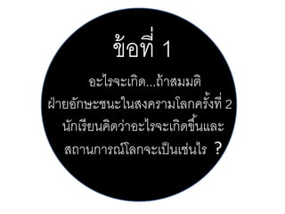 ข้ อที่ 1
อะไรจะเกิด...ถ้ าสมมติ
ฝ่ ายอักษะชนะในสงครามโลกครังที่ 2
้
นักเรี ยนคิดว่าอะไรจะเกิดขึ ้นและ
สถานการณ์โลกจะเป็ นเช่นไร ?

 