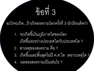 ข้ อที่ 3
อะไรจะเกิด...ถ้ าเกิดสงครามโลกครังที่ 3 นักเรี ยนคิดว่า
้

1. จะเกิดขึ ้นในภูมิภาคใดของโลก
เกิดขึ ้นระหว่างประเทศใดกับประเทศใด ?
2. สาเหตุของสงคราม คือ ?
3. เกิดขึ ้นและสิ ้นสุดในปี ค.ศ.ใด เพราะเหตุใด ?
4. ผลของสงครามเป็ นเช่นไร ?

 