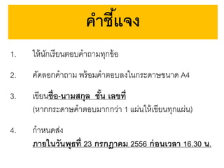 คาชีแจง
้
1.

ให้ นกเรี ยนตอบคาถามทุกข้ อ
ั

2.

คัดลอกคาถาม พร้ อมคาตอบลงในกระดาษขนาด A4

3.

เขียนชื่ อ-นามสกุล ชัน เลขที่
้
(หากกระดาษคาตอบมากกว่า 1 แผ่นให้ เขียนทุกแผ่น)

4.

กาหนดส่ง
ภายในวันพุธที่ 23 กรกฎาคม 2556 ก่ อนเวลา 16.30 น.

 