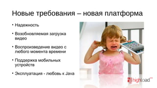 Новые требования – новая платформа
• Надежность
• Возобновляемая загрузка
видео
• Воспроизведение видео с
любого момента времени
• Поддержка мобильных
устройств
• Эксплуатация - любовь к Java

 