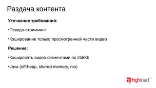 Раздача контента
Уточнение требований:
•Псевдо-стримминг
•Кэширование только просмотренной части видео
Решение:
•Кэшировать видео сегментами по 256Кб
•Java (off-heap, shared memory, nio)

 