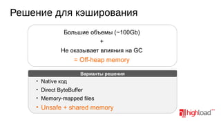 Решение для кэширования
Большие объемы (~100Gb)
+
Не оказывает влияния на GC

= Off-heap memory
Варианты решения

• Native код
• Direct ByteBuffer
• Memory-mapped files

• Unsafe + shared memory

 