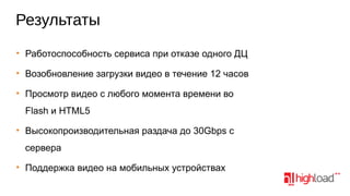Результаты
• Работоспособность сервиса при отказе одного ДЦ
• Возобновление загрузки видео в течение 12 часов
• Просмотр видео с любого момента времени во
Flash и HTML5
• Высокопроизводительная раздача до 30Gbps с
сервера
• Поддержка видео на мобильных устройствах

 