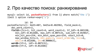 2. Про качество поиска: ранжирование
mysql> select id, packedfactors() from lj where match('the i')
limit 1 option ranker=expr('1')
id: 14
packedfactors(): bm25=487, bm25a=0.482982, field_mask=2,
doc_word_count=2,
field1=(lcs=1, hit_count=4, word_count=2, tf_idf=-0.045190,
min_idf=-0.012686, max_idf=-0.007131, sum_idf=-0.019817,
min_hit_pos=254, min_best_span_pos=254, exact_hit=0,
max_window_hits=1, min_gaps=1, exact_order=1, lccs=1,
wlccs=-0.012686, atc=0.000063),
word0=(tf=1, idf=-0.007131),
word1=(tf=3, idf=-0.012686)

 