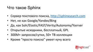 Что такое Sphinx
•
•
•
•
•
•

Сервер текстового поиска, http://sphinxsearch.com
Нет, не как Google/Yandex/Bing
Да, как Solr/Elastic/FAST/Verity/Autonomy/Yserver
Открытые исходники, бесплатный, GPL
300M+ запросов/сутки, 50+ TB коллекции
Кроме “просто поиска” умеет кучу всего

 