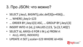 3. Про JSON: что можно?
•
•
•
•
•

SELECT j.key1, BIGINT(j.abc.def[3][x+456])…
... WHERE j.key1=123
… ORDER BY j.key1[3] ASC, … GROUP BY j.key1[3]
INSERT INTO rt (id, j) VALUES (123, '{x:[3,7,40]}')
SELECT id, ANY(t=3 FOR t IN j.x) FROM rt
• ALL(), ANY(), INDEXOF()

• UPDATE rt SET j.scalar=123 WHERE id=456

 