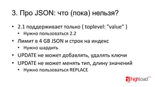 3. Про JSON: что (пока) нельзя?
• 2.1 поддерживает только { toplevel: ”value” }
• Нужно пользоваться 2.2

• Лимит в 4 GB JSON и строк на индекс
• Нужно шардить

• UPDATE не может добавлять, удалять ключи
• UPDATE не может менять тип, длину значений
• Нужно пользоваться REPLACE

 