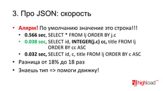 3. Про JSON: скорость
• Алярм! По умолчанию значение это строка!!!
• 0.566 sec, SELECT * FROM lj ORDER BY j.c
• 0.038 sec, SELECT id, INTEGER(j.c) cc, title FROM lj
ORDER BY cc ASC
• 0.032 sec, SELECT id, c, title FROM lj ORDER BY c ASC

• Разница от 18% до 18 раз
• Знаешь тип => помоги движку!

 
