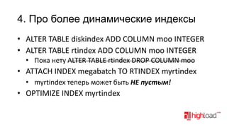 4. Про более динамические индексы
• ALTER TABLE diskindex ADD COLUMN moo INTEGER
• ALTER TABLE rtindex ADD COLUMN moo INTEGER
• Пока нету ALTER TABLE rtindex DROP COLUMN moo

• ATTACH INDEX megabatch TO RTINDEX myrtindex
• myrtindex теперь может быть НЕ пустым!

• OPTIMIZE INDEX myrtindex

 