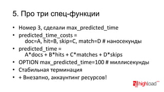 5. Про три спец-функции
• Номер 3, сделали max_predicted_time
• predicted_time_costs =
doc=A, hit=B, skip=C, match=D # наносекунды
• predicted_time =
A*docs + B*hits + C*matches + D*skips
• OPTION max_predicted_time=100 # миллисекунды
• Стабильная терминация
• + Внезапно, аккаунтинг ресурсов!

 