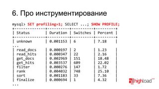 6. Про инструментирование
mysql> SET profiling=1; SELECT ...; SHOW PROFILE;
+--------------+----------+----------+---------+
| Status
| Duration | Switches | Percent |
+--------------+----------+----------+---------+
| unknown
| 0.001153 | 6
| 7.18
|
...
| read_docs
| 0.000197 | 2
| 1.23
|
| read_hits
| 0.000347 | 22
| 2.16
|
| get_docs
| 0.002969 | 151
| 18.48
|
| get_hits
| 0.003537 | 609
| 22.02
|
| filter
| 0.000276 | 147
| 1.72
|
| rank
| 0.004032 | 748
| 25.10
|
| sort
| 0.001183 | 33
| 7.36
|
| finalize
| 0.000694 | 1
| 4.32
|
...

 