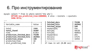 6. Про инструментирование
mysql> select * from lj where match('the who')
OPTION max_predicted_time=1000000; # also --iostats --cpustats
SHOW META;
...
+-------------------------+--------+
| fetched_docs
| 75190 |
| Variable_name
| Value |
| fetched_hits
| 262942 |
+-------------------------+--------+
| fetched_skips
| 148
|
| total
| 1000
|
| keyword[0]
| the
|
| total_found
| 16207 |
| docs[0]
| 58128 |
| time
| 0.013 |
| hits[0]
| 460421 |
| prediction_fetched_docs | 75190 |
| keyword[1]
| who
|
| prediction_fetched_hits | 262942 |
| docs[1]
| 17175 |
| prediction_skips
| 148
|
| hits[1]
| 32456 |
| predicted_time
| 18
|
+-------------------------+--------+
| dist_predicted_time
| 0
|
17 rows in set (0.00 sec)

 
