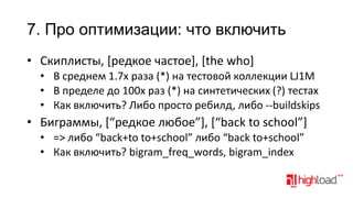 7. Про оптимизации: что включить
• Скиплисты, [редкое частое], [the who]
• В среднем 1.7x раза (*) на тестовой коллекции LJ1M
• В пределе до 100x раз (*) на синтетических (?) тестах
• Как включить? Либо просто ребилд, либо --buildskips

• Биграммы, [“редкое любое”], [“back to school”]
• => либо “back+to to+school” либо “back to+school”
• Как включить? bigram_freq_words, bigram_index

 