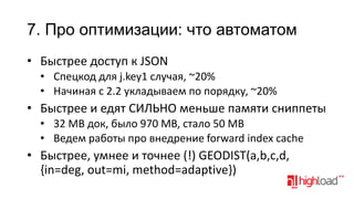 7. Про оптимизации: что автоматом
• Быстрее доступ к JSON
• Спецкод для j.key1 случая, ~20%
• Начиная с 2.2 укладываем по порядку, ~20%

• Быстрее и едят СИЛЬНО меньше памяти сниппеты
• 32 MB док, было 970 MB, стало 50 MB
• Ведем работы про внедрение forward index cache

• Быстрее, умнее и точнее (!) GEODIST(a,b,c,d,
{in=deg, out=mi, method=adaptive})

 