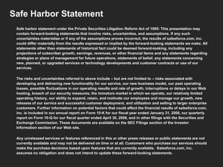 Safe Harbor Statement
Safe harbor statement under the Private Securities Litigation Reform Act of 1995: This presentation may
contain forward-looking statements that involve risks, uncertainties, and assumptions. If any such
uncertainties materialize or if any of the assumptions proves incorrect, the results of salesforce.com, inc.
could differ materially from the results expressed or implied by the forward-looking statements we make. All
statements other than statements of historical fact could be deemed forward-looking, including any
projections of subscriber growth, earnings, revenues, or other financial items and any statements regarding
strategies or plans of management for future operations, statements of belief, any statements concerning
new, planned, or upgraded services or technology developments and customer contracts or use of our
services.
The risks and uncertainties referred to above include – but are not limited to – risks associated with
developing and delivering new functionality for our service, our new business model, our past operating
losses, possible fluctuations in our operating results and rate of growth, interruptions or delays in our Web
hosting, breach of our security measures, the immature market in which we operate, our relatively limited
operating history, our ability to expand, retain, and motivate our employees and manage our growth, new
releases of our service and successful customer deployment, and utilization and selling to larger enterprise
customers. Further information on potential factors that could affect the financial results of salesforce.com,
inc. is included in our annual report on Form 10-K for our fiscal year ended January 31, 2008, our quarterly
report on Form 10-Q for our fiscal quarter ended April 30, 2008, and in other filings with the Securities and
Exchange Commission. These documents are available on the SEC Filings section of the Investor
Information section of our Web site.
Any unreleased services or features referenced in this or other press releases or public statements are not
currently available and may not be delivered on time or at all. Customers who purchase our services should
make the purchase decisions based upon features that are currently available. Salesforce.com, inc.
assumes no obligation and does not intend to update these forward-looking statements.

 