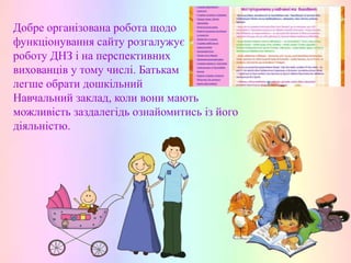 Добре організована робота щодо
функціонування сайту розгалужує
роботу ДНЗ і на перспективних
вихованців у тому числі. Батькам
легше обрати дошкільний
Навчальний заклад, коли вони мають
можливість заздалегідь ознайомитись із його
діяльністю.

 