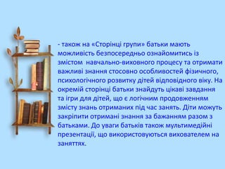 - також на «Сторінці групи» батьки мають
можливість безпосередньо ознайомитись із
змістом навчально-виховного процесу та отримати
важливі знання стосовно особливостей фізичного,
психологічного розвитку дітей відповідного віку. На
окремій сторінці батьки знайдуть цікаві завдання
та ігри для дітей, що є логічним продовженням
змісту знань отриманих під час занять. Діти можуть
закріпити отримані знання за бажанням разом з
батьками. До уваги батьків також мультимедійні
презентації, що використовуються вихователем на
заняттях.

 