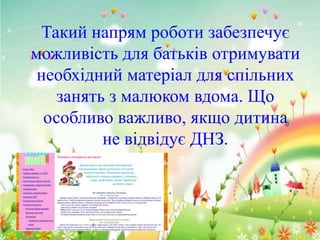 Такий напрям роботи забезпечує
можливість для батьків отримувати
необхідний матеріал для спільних
занять з малюком вдома. Що
особливо важливо, якщо дитина
не відвідує ДНЗ.

 