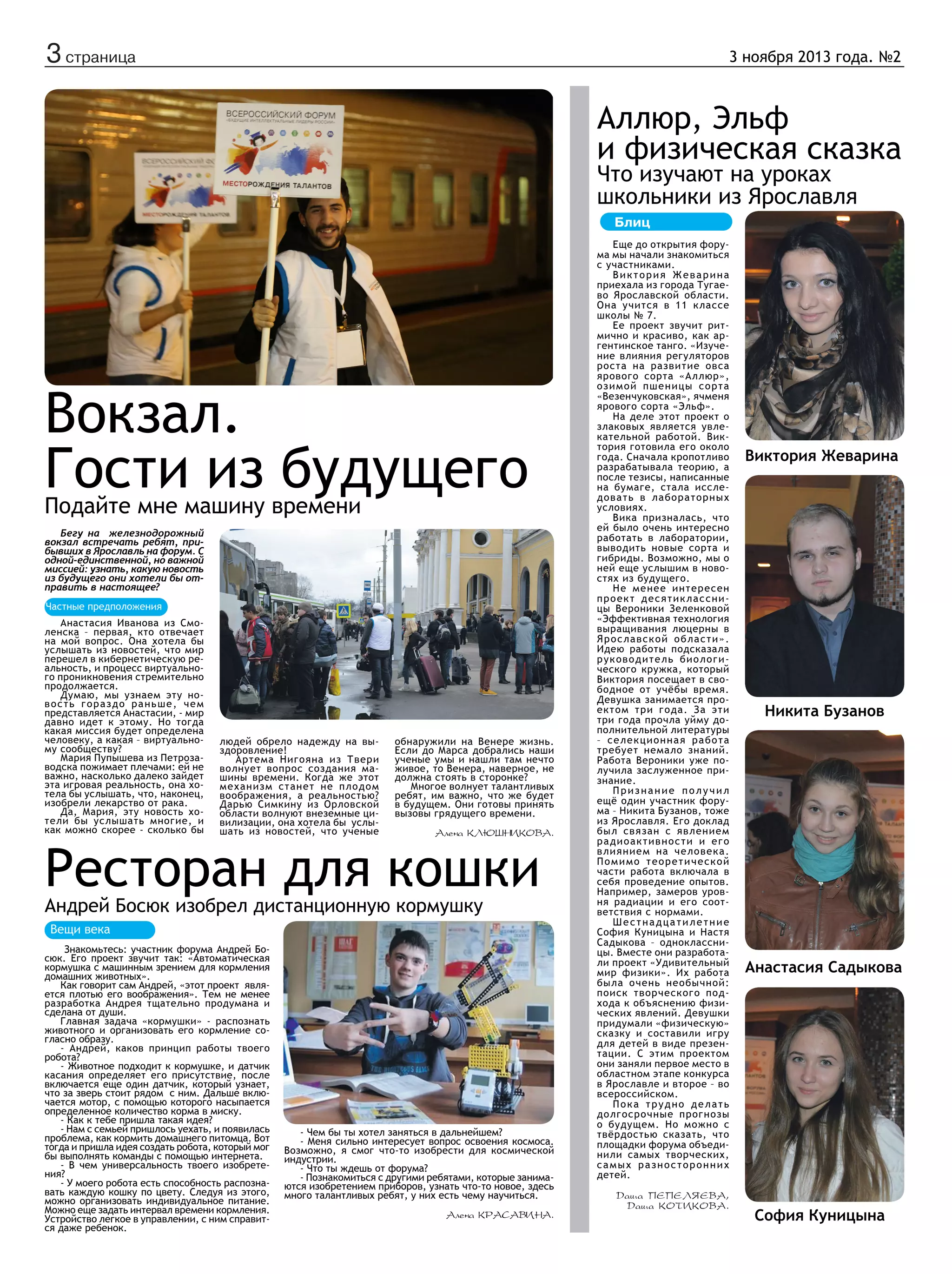 3 страница

3 ноября 2013 года. №2

Аллюр, Эльф
и физическая сказка
Что изучают на уроках
школьники из Ярославля
Блиц

Вокзал.
Гости из будущего
Подайте мне машину времени
Бегу на железнодорожный
вокзал встречать ребят, прибывших в Ярославль на форум. С
одной-единственной, но важной
миссией: узнать, какую новость
из будущего они хотели бы отправить в настоящее?
Частные предположения
Анастасия Иванова из Смоленска – первая, кто отвечает
на мой вопрос. Она хотела бы
услышать из новостей, что мир
перешел в кибернетическую реальность, и процесс виртуального проникновения стремительно
продолжается.
Думаю, мы узнаем эту новость гораздо раньше, чем
представляется Анастасии, - мир
давно идет к этому. Но тогда
какая миссия будет определена
человеку, а какая – виртуальному сообществу?
Мария Пупышева из Петрозаводска пожимает плечами: ей не
важно, насколько далеко зайдет
эта игровая реальность, она хотела бы услышать, что, наконец,
изобрели лекарство от рака.
Да, Мария, эту новость хотели бы услышать многие, и
как можно скорее - сколько бы

людей обрело надежду на выздоровление!
Артема Нигояна из Твери
волнует вопрос создания машины времени. Когда же этот
механизм станет не плодом
воображения, а реальностью?
Дарью Симкину из Орловской
области волнуют внеземные цивилизации, она хотела бы услышать из новостей, что ученые

обнаружили на Венере жизнь.
Если до Марса добрались наши
ученые умы и нашли там нечто
живое, то Венера, наверное, не
должна стоять в сторонке?
Многое волнует талантливых
ребят, им важно, что же будет
в будущем. Они готовы принять
вызовы грядущего времени.
Алена Клюшникова.

Ресторан для кошки
Андрей Босюк изобрел дистанционную кормушку
Вещи века
Знакомьтесь: участник форума Андрей Босюк. Его проект звучит так: «Автоматическая
кормушка с машинным зрением для кормления
домашних животных».
Как говорит сам Андрей, «этот проект  является плотью его воображения». Тем не менее
разработка Андрея тщательно продумана и
сделана от души.
Главная задача «кормушки» - распознать
животного и организовать его кормление согласно образу.
- Андрей, каков принцип работы твоего
робота?
- Животное подходит к кормушке, и датчик
касания определяет его присутствие, после
включается еще один датчик, который узнает,
что за зверь стоит рядом с ним. Дальше включается мотор, с помощью которого насыпается
определенное количество корма в миску.
- Как к тебе пришла такая идея?
- Нам с семьей пришлось уехать, и появилась
проблема, как кормить домашнего питомца. Вот
тогда и пришла идея создать робота, который мог
бы выполнять команды с помощью интернета.
- В чем универсальность твоего изобретения?
- У моего робота есть способность распознавать каждую кошку по цвету. Следуя из этого,
можно организовать индивидуальное питание.
Можно еще задать интервал времени кормления.
Устройство легкое в управлении, с ним справится даже ребенок.

- Чем бы ты хотел заняться в дальнейшем?
- Меня сильно интересует вопрос освоения космоса.
Возможно, я смог что-то изобрести для космической
индустрии.
- Что ты ждешь от форума?
- Познакомиться с другими ребятами, которые занимаются изобретением приборов, узнать что-то новое, здесь
много талантливых ребят, у них есть чему научиться.
Алена Красавина.

Еще до открытия форума мы начали знакомиться
с участниками.
Виктория Жеварина
приехала из города Тугаево Ярославской области.
Она учится в 11 классе
школы № 7.
Ее проект звучит ритмично и красиво, как аргентинское танго. «Изучение влияния регуляторов
роста на развитие овса
ярового сорта «Аллюр»,
озимой пшеницы сорта
«Везенчуковская», ячменя
ярового сорта «Эльф».
На деле этот проект о
злаковых является увлекательной работой. Виктория готовила его около
года. Сначала кропотливо
разрабатывала теорию, а
после тезисы, написанные
на бумаге, стала исслед о в а т ь в л а бо р а т о р н ы х
условиях.
Вика призналась, что
ей было очень интересно
работать в лаборатории,
выводить новые сорта и
гибриды. Возможно, мы о
ней еще услышим в новостях из будущего.
Не менее интересен
проект десятиклассницы Вероники Зеленковой
«Эффективная технология
выращивания люцерны в
Ярославской области».
Идею работы подсказала
руководитель биологического кружка, который
Виктория посещает в свободное от учёбы время.
Девушка занимается проектом три года. За эти
три года прочла уйму дополнительной литературы
– селекционная работа
требует немало знаний.
Работа Вероники уже получила заслуженное признание.
Признание получил
ещё один участник форума – Никита Бузанов, тоже
из Ярославля. Его доклад
был связан с явлением
радиоактивности и его
влиянием на человека.
Помимо теоретической
части работа включала в
себя проведение опытов.
Например, замеров уровня радиации и его соответствия с нормами.
Шестнадцатилетние
София Куницына и Настя
Садыкова – одноклассницы. Вместе они разработали проект «Удивительный
мир физики». Их работа
была очень необычной:
поиск творческого подхода к объяснению физических явлений. Девушки
придумали «физическую»
сказку и составили игру
для детей в виде презентации. С этим проектом
они заняли первое место в
областном этапе конкурса
в Ярославле и второе – во
всероссийском.
Пока трудно делать
долгосрочные прогнозы
о будущем. Но можно с
твёрдостью сказать, что
площадки форума объединили самых творческих,
самых разносторонних
детей.
Даша Пепеляева,
Даша Котикова.

Виктория Жеварина

Никита Бузанов

Анастасия Садыкова

София Куницына

 