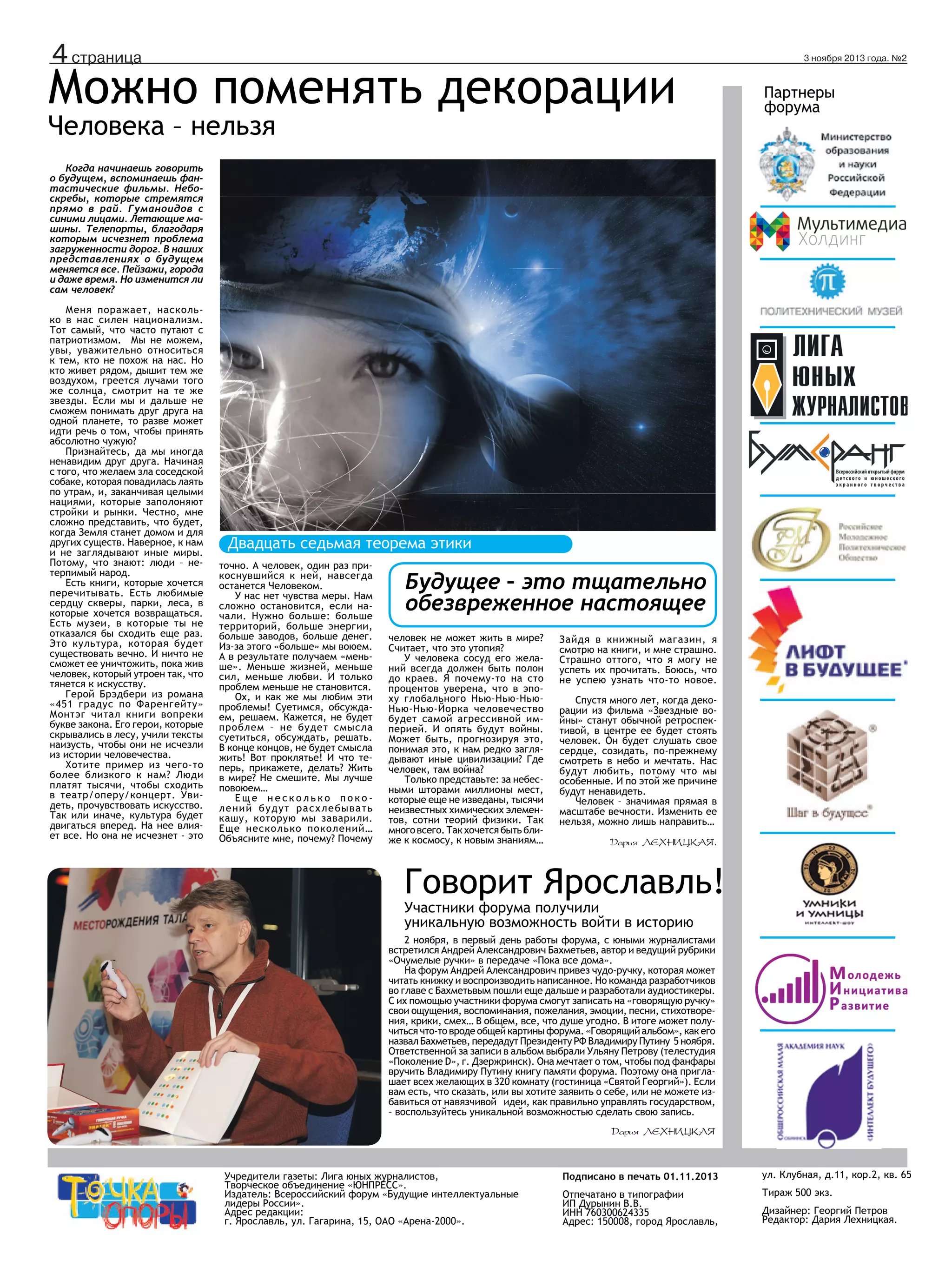 ане

4 страница

Можно поменять декорации
Человека – нельзя

3 ноября 2013 года. №2

Партнеры
форума

Когда начинаешь говорить
о будущем, вспоминаешь фантастические фильмы. Небоскребы, которые стремятся
прямо в рай. Гуманоидов с
синими лицами. Летающие машины. Телепорты, благодаря
которым исчезнет проблема
загруженности дорог. В наших
представлениях о будущем
меняется все. Пейзажи, города
и даже время. Но изменится ли
сам человек?
Меня поражает, насколько в нас силен национализм.
Тот самый, что часто путают с
патриотизмом. Мы не можем,
увы, уважительно относиться
к тем, кто не похож на нас. Но
кто живет рядом, дышит тем же
воздухом, греется лучами того
же солнца, смотрит на те же
звезды. Если мы и дальше не
сможем понимать друг друга на
одной планете, то разве может
идти речь о том, чтобы принять
абсолютно чужую?
Признайтесь, да мы иногда
ненавидим друг друга. Начиная
с того, что желаем зла соседской
собаке, которая повадилась лаять
по утрам, и, заканчивая целыми
нациями, которые заполоняют
стройки и рынки. Честно, мне
сложно представить, что будет,
когда Земля станет домом и для
других существ. Наверное, к нам
и не заглядывают иные миры.
Потому, что знают: люди – нетерпимый народ.
Есть книги, которые хочется
перечитывать. Есть любимые
сердцу скверы, парки, леса, в
которые хочется возвращаться.
Есть музеи, в которые ты не
отказался бы сходить еще раз.
Это культура, которая будет
существовать вечно. И ничто не
сможет ее уничтожить, пока жив
человек, который утроен так, что
тянется к искусству.
Герой Брэдбери из романа
«451 градус по Фаренгейту»
Монтэг читал книги вопреки
букве закона. Его герои, которые
скрывались в лесу, учили тексты
наизусть, чтобы они не исчезли
из истории человечества.
Хотите пример из чего-то
более близкого к нам? Люди
платят тысячи, чтобы сходить
в театр/оперу/концерт. Увидеть, прочувствовать искусство.
Так или иначе, культура будет
двигаться вперед. На нее влияет все. Но она не исчезнет - это

Двадцать седьмая теорема этики
точно. А человек, один раз прикоснувшийся к ней, навсегда
останется Человеком.
У нас нет чувства меры. Нам
сложно остановится, если начали. Нужно больше: больше
территорий, больше энергии,
больше заводов, больше денег.
Из-за этого «больше» мы воюем.
А в результате получаем «меньше». Меньше жизней, меньше
сил, меньше любви. И только
проблем меньше не становится.
Ох, и как же мы любим эти
проблемы! Суетимся, обсуждаем, решаем. Кажется, не будет
проблем – не будет смысла
суетиться, обсуждать, решать.
В конце концов, не будет смысла
жить! Вот проклятье! И что теперь, прикажете, делать? Жить
в мире? Не смешите. Мы лучше
повоюем…
Еще несколько поколений будут расхлебывать
кашу, которую мы заварили.
Еще несколько поколений…
Объясните мне, почему? Почему

Будущее – это тщательно
обезвреженное настоящее
человек не может жить в мире?
Считает, что это утопия?
У человека сосуд его желаний всегда должен быть полон
до краев. Я почему-то на сто
процентов уверена, что в эпоху глобального Нью-Нью-НьюНью-Нью-Йорка человечество
будет самой агрессивной империей. И опять будут войны.
Может быть, прогнозируя это,
понимая это, к нам редко заглядывают иные цивилизации? Где
человек, там война?
Только представьте: за небесными шторами миллионы мест,
которые еще не изведаны, тысячи
неизвестных химических элементов, сотни теорий физики. Так
много всего. Так хочется быть ближе к космосу, к новым знаниям…

Зайдя в книжный магазин, я
смотрю на книги, и мне страшно.
Страшно оттого, что я могу не
успеть их прочитать. Боюсь, что
не успею узнать что-то новое.
Спустя много лет, когда декорации из фильма «Звездные войны» станут обычной ретроспективой, в центре ее будет стоять
человек. Он будет слушать свое
сердце, созидать, по-прежнему
смотреть в небо и мечтать. Нас
будут любить, потому что мы
особенные. И по этой же причине
будут ненавидеть.
Человек – значимая прямая в
масштабе вечности. Изменить ее
нельзя, можно лишь направить…
Дария Лехницкая.

Говорит Ярославль!
Участники форума получили
уникальную возможность войти в историю

2 ноября, в первый день работы форума, с юными журналистами
встретился Андрей Александрович Бахметьев, автор и ведущий рубрики
«Очумелые ручки» в передаче «Пока все дома».
На форум Андрей Александрович привез чудо-ручку, которая может
читать книжку и воспроизводить написанное. Но команда разработчиков
во главе с Бахметьвым пошли еще дальше и разработали аудиостикеры.
С их помощью участники форума смогут записать на «говорящую ручку»
свои ощущения, воспоминания, пожелания, эмоции, песни, стихотворения, крики, смех… В общем, все, что душе угодно. В итоге может получиться что-то вроде общей картины форума. «Говорящий альбом», как его
назвал Бахметьев, передадут Президенту РФ Владимиру Путину 5 ноября.
Ответственной за записи в альбом выбрали Ульяну Петрову (телестудия
«Поколение D», г. Дзержринск). Она мечтает о том, чтобы под фанфары
вручить Владимиру Путину книгу памяти форума. Поэтому она приглашает всех желающих в 320 комнату (гостиница «Святой Георгий»). Если
вам есть, что сказать, или вы хотите заявить о себе, или не можете избавиться от навязчивой идеи, как правильно управлять государством,
– воспользуйтесь уникальной возможностью сделать свою запись.
Дария Лехницкая

Учредители газеты: Лига юных журналистов,
Творческое объединение «ЮНПРЕСС».
Издатель: Всероссийский форум «Будущие интеллектуальные
лидеры России».
Адрес редакции:
г. Ярославль, ул. Гагарина, 15, ОАО «Арена-2000».

Подписано в печать 01.11.2013

ул. Клубная, д.11, кор.2, кв. 65

Отпечатано в типографии
ИП Дурынин В.В.
ИНН 760300624335
Адрес: 150008, город Ярославль,

Тираж 500 экз.
Дизайнер: Георгий Петров
Редактор: Дария Лехницкая.

 
