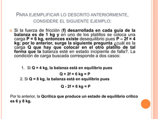 PARA EJEMPLIFICAR LO DESCRITO ANTERIORMENTE,
CONSIDERE EL SIGUIENTE EJEMPLO:


Si la fuerza de fricción (f) desarrollada en cada guía de la
balanza es de 1 kg y en uno de los platillos se coloca una
carga P = 6 kg, entonces existe desequilibrio pues P – 2f = 4
kg; por lo anterior, surge la siguiente pregunta ¿cuál es la
carga Q que hay que colocar en el otro platillo de tal
forma que la balanza esté en estado incipiente de falla?. La
condición de carga buscada corresponde a dos casos:
1. Si Q = 4 kg, la balanza está en equilibrio pues
Q + 2f = 6 kg = P
2. Si Q = 8 kg, la balanza está en equilibrio pues
Q - 2f = 6 kg = P

Por lo anterior, la Qcrítica que produce un estado de equilibrio crítico
es 6 y 8 kg.

 