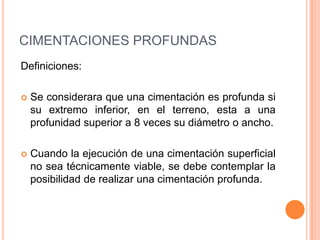 CIMENTACIONES PROFUNDAS
Definiciones:


Se considerara que una cimentación es profunda si
su extremo inferior, en el terreno, esta a una
profunidad superior a 8 veces su diámetro o ancho.



Cuando la ejecución de una cimentación superficial
no sea técnicamente viable, se debe contemplar la
posibilidad de realizar una cimentación profunda.

 