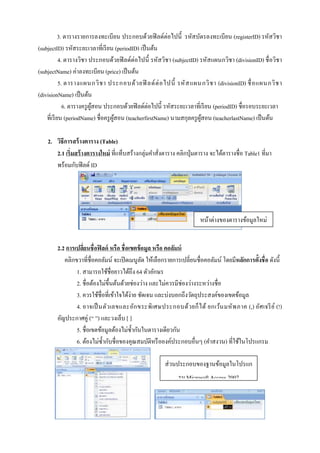 3. ตารางรายการลงทะเบียน ประกอบด้วยฟิ ลด์ต่อไปนี้ รหัสบัตรลงทะเบียน (registerID) รหัสวิชา
(subjectID) รหัสระยะเวลาที่เรี ยน (periodID) เป็ นต้น
4. ตารางวิชา ประกอบด้วยฟิ ลด์ต่อไปนี้ รหัสวิชา (subjectID) รหัสแผนกวิชา (divisionID) ชื่ อวิชา
(subjectName) ค่าลงทะเบียน (price) เป็ นต้น
5. ตารางแผนกวิ ช า ประกอบด้ ว ยฟิ ลด์ ต่ อ ไปนี้ รหั ส แผนกวิ ช า (divisionID) ชื่ อ แผนกวิ ช า
(divisionName) เป็ นต้น
6. ตารางครู ผสอน ประกอบด้วยฟิ ลด์ต่อไปนี้ รหัสระยะเวลาที่เรี ยน (periodID) ชื่อรอบระยะเวลา
ู้
ที่เรี ยน (periodName) ชื่อครู ผสอน (teacherfirstName) นามสกุลครู ผสอน (teacherlastName) เป็ นต้น
ู้
ู้
2. วิธีการสร้ างตาราง (Table)
2.1 เริ่มสร้ างตารางใหม่ ที่แท็บสร้างกลุ่มคาสั่งตาราง คลิกปุ่ มตาราง จะได้ตารางชื่อ Table1 ที่มา
พร้อมกับฟิ ลด์ ID

หน้ำต่ำงของตำรำงข้อมูลใหม่
2.2 การเปลียนชื่อฟิ ลด์ หรือ ชื่ อเขตข้ อมูล หรือ คอลัมน์
่
คลิกขวาที่ชื่อคอลัมน์ จะเปิ ดเมนูลด ให้เลือกรายการเปลี่ยนชื่อคอลัมน์ โดยมีหลักการตั้งชื่อ ดังนี้
ั
1. สามารถใช้ชื่อยาวได้ถึง 64 ตัวอักษร
2. ชื่อต้องไม่ข้ ึนต้นด้วยช่องว่าง และไม่ควรมีช่องว่างระหว่างชื่อ
3. ควรใช้ชื่อที่เข้าใจได้ง่าย ชัดเจน และบ่งบอกถึงวัตถุประสงค์ของเขตข้อมูล
4. อาจเป็ นตัว เลขและอัก ขระพิ เศษประกอบด้ว ยก็ ไ ด้ ยกเว้น มหั พ ภาค (,) อัศ เจรี ย ์ (!)
อัญประกาศคู่ (“ ”) และวงเล็บ [ ]
5. ชื่อเขตข้อมูลต้องไม่ซ้ ากันในตารางเดียวกัน
6. ต้องไม่ซ้ ากับชื่อของคุณสมบัติหรื อองค์ประกอบอื่นๆ (คาสงวน) ที่ใช้ในโปรแกรม
ส่ วนประกอบของฐำนข้อมูลในโปรแก
รม Microsoft Access 2007

 
