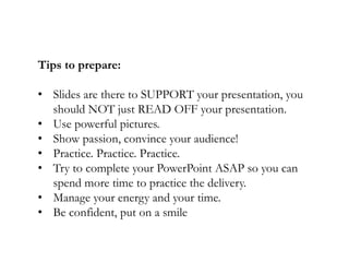 Tips to prepare:
• Slides are there to SUPPORT your presentation, you
should NOT just READ OFF your presentation.
• Use powerful pictures.
• Show passion, convince your audience!
• Practice. Practice. Practice.
• Try to complete your PowerPoint ASAP so you can
spend more time to practice the delivery.
• Manage your energy and your time.
• Be confident, put on a smile

 