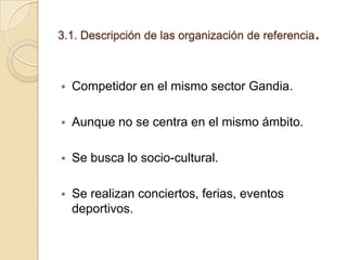 3.1. Descripción de las organización de referencia



Competidor en el mismo sector Gandia.



Aunque no se centra en el mismo ámbito.



Se busca lo socio-cultural.



Se realizan conciertos, ferias, eventos
deportivos.

.

 