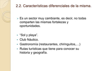 2.2. Características diferenciales de la misma.



Es un sector muy cambiante, es decir, no todas
comparten las mismas fortalezas y
oportunidades.



“Sol y playa”.
Club Náutico.
Gastronomía (restaurantes, chiringuitos,…)
Rutas turísticas que tiene para conocer su
historia y geografía.





 