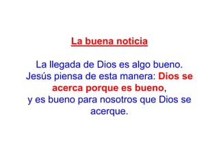 La buena noticia

La llegada de Dios es algo bueno.
Jesús piensa de esta manera: Dios se
acerca porque es bueno,
y es bueno para nosotros que Dios se
acerque.

 