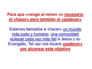 Para que «venga el reino» es necesario
el «hacer» pero también el «padecer»
Estamos llamados a «hacer» un mundo
más justo y humano, una comunidad
eclesial cada vez más fiel a Jesús y su
Evangelio. Tal vez nos tocará «padecer»
por alcanzar este objetivo

 