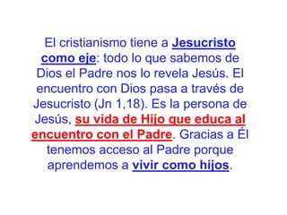 El cristianismo tiene a Jesucristo
como eje: todo lo que sabemos de
Dios el Padre nos lo revela Jesús. El
encuentro con Dios pasa a través de
Jesucristo (Jn 1,18). Es la persona de
Jesús, su vida de Hijo que educa al
encuentro con el Padre. Gracias a Él
tenemos acceso al Padre porque
aprendemos a vivir como hijos.

 