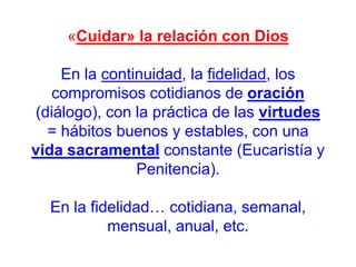 «Cuidar» la relación con Dios
En la continuidad, la fidelidad, los
compromisos cotidianos de oración
(diálogo), con la práctica de las virtudes
= hábitos buenos y estables, con una
vida sacramental constante (Eucaristía y
Penitencia).
En la fidelidad… cotidiana, semanal,
mensual, anual, etc.

 