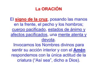 La ORACIÓN

El signo de la cruz, posando las manos
en la frente, el pecho y los hombros;
cuerpo pacificado, estados de ánimo y
afectos pacificados, una mente atenta y
devota.
Invocamos los Nombres divinos para
sentir su acción interior y con el Amén
respondemos con la única actitud de la
criatura (“Así sea”, dicho a Dios).

 