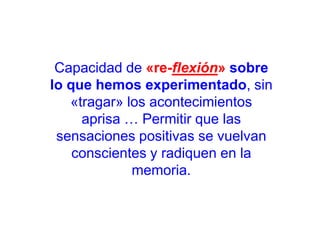 Capacidad de «re-flexión» sobre
lo que hemos experimentado, sin
«tragar» los acontecimientos
aprisa … Permitir que las
sensaciones positivas se vuelvan
conscientes y radiquen en la
memoria.

 