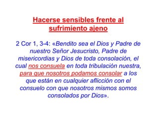 Hacerse sensibles frente al
sufrimiento ajeno
2 Cor 1, 3-4: «Bendito sea el Dios y Padre de
nuestro Señor Jesucristo, Padre de
misericordias y Dios de toda consolación, el
cual nos consuela en toda tribulación nuestra,
para que nosotros podamos consolar a los
que están en cualquier aflicción con el
consuelo con que nosotros mismos somos
consolados por Dios».

 