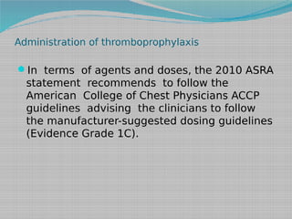 Administration of thromboprophylaxis

In terms of agents and doses, the 2010 ASRA

statement recommends to follow the
American College of Chest Physicians ACCP
guidelines advising the clinicians to follow
the manufacturer-suggested dosing guidelines
(Evidence Grade 1C).

 